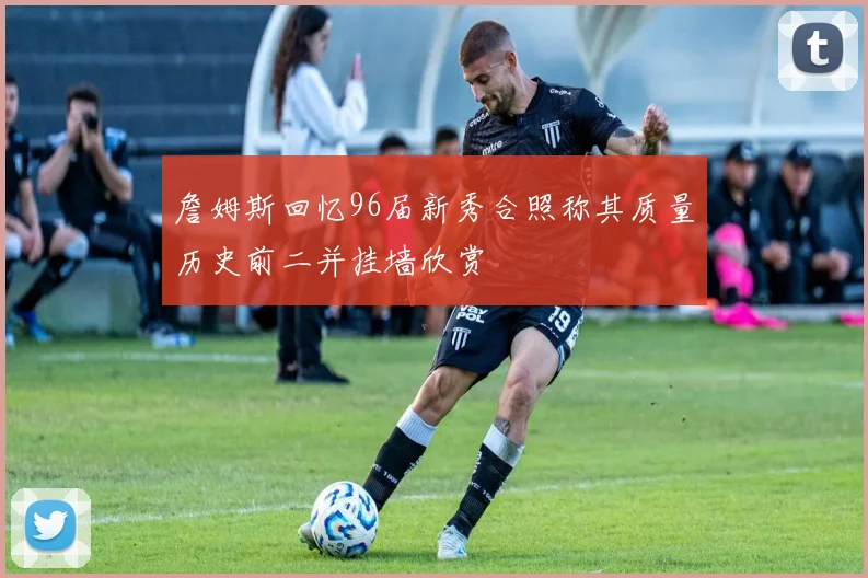 詹姆斯回忆96届新秀合照称其质量历史前二并挂墙欣赏