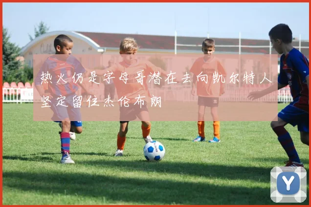 热火仍是字母哥潜在去向凯尔特人坚定留住杰伦布朗