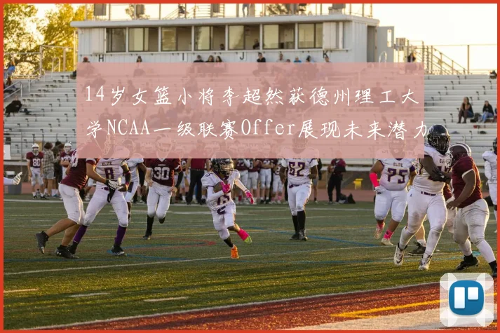 14岁女篮小将李超然获德州理工大学NCAA一级联赛Offer展现未来潜力