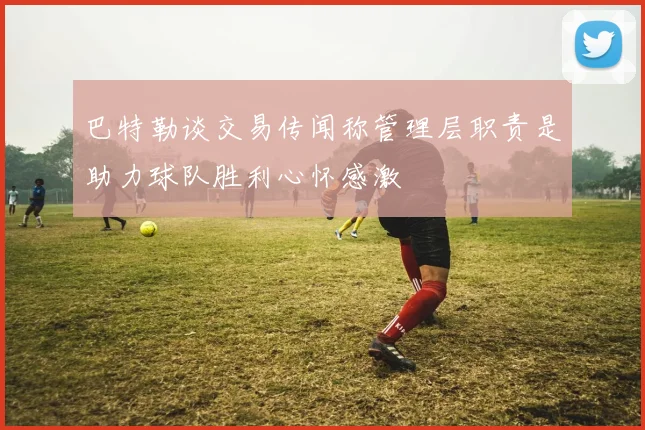 巴特勒谈交易传闻称管理层职责是助力球队胜利心怀感激
