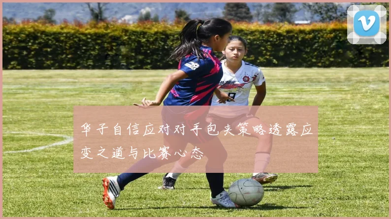 华子自信应对对手包夹策略透露应变之道与比赛心态