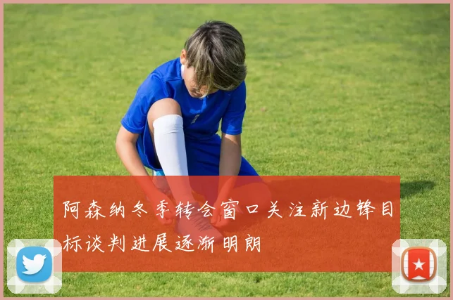 阿森纳冬季转会窗口关注新边锋目标谈判进展逐渐明朗