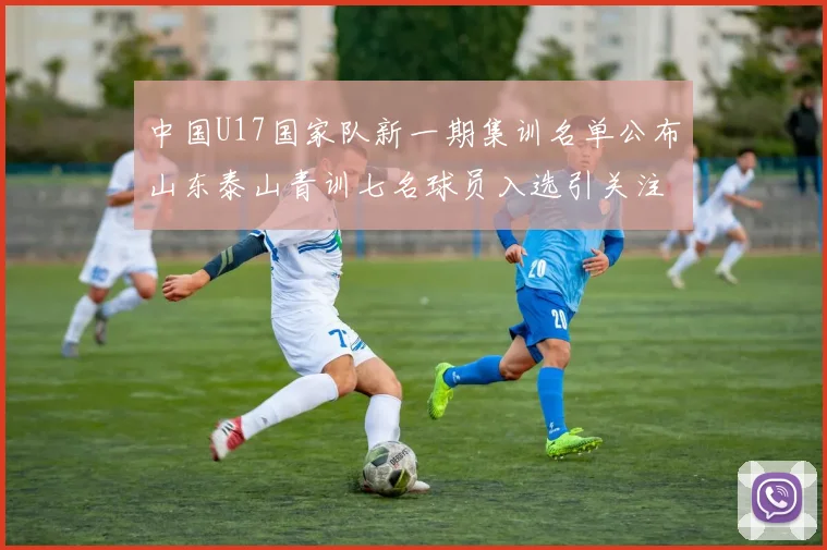 中国U17国家队新一期集训名单公布山东泰山青训七名球员入选引关注