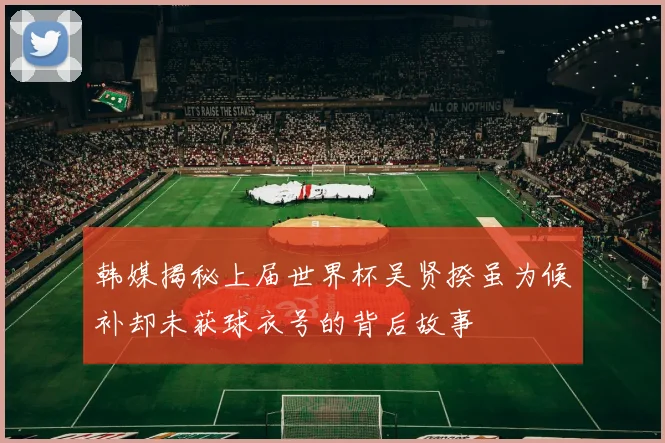 韩媒揭秘上届世界杯吴贤揆虽为候补却未获球衣号的背后故事