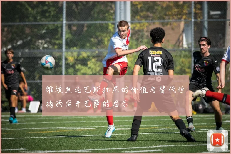 维埃里论巴斯托尼的价值与替代性梅西离开巴萨的启示
