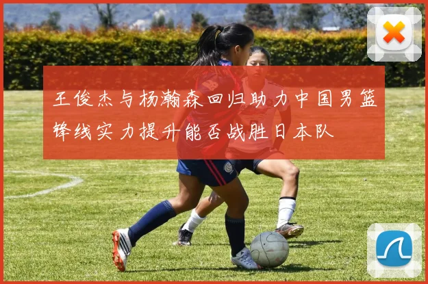 王俊杰与杨瀚森回归助力中国男篮锋线实力提升能否战胜日本队