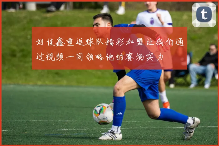 刘佳鑫重返球队精彩加盟让我们通过视频一同领略他的赛场实力