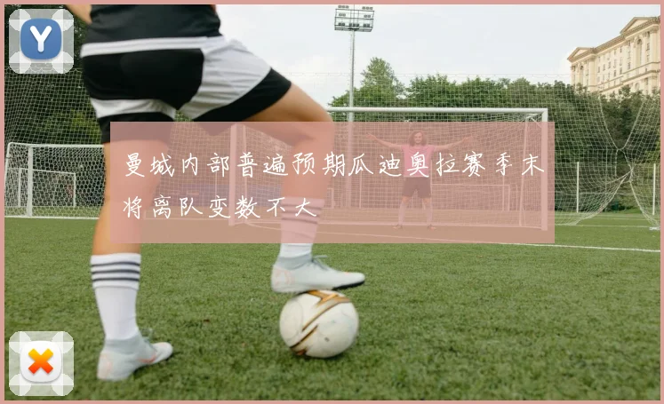 曼城内部普遍预期瓜迪奥拉赛季末将离队变数不大