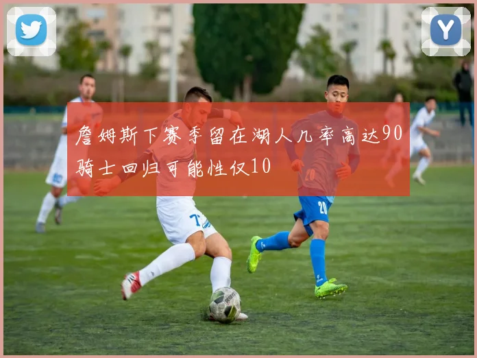 詹姆斯下赛季留在湖人几率高达90骑士回归可能性仅10
