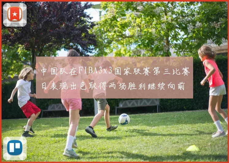 中国队在FIBA3x3国家联赛第三比赛日表现出色取得两场胜利继续向前迈进