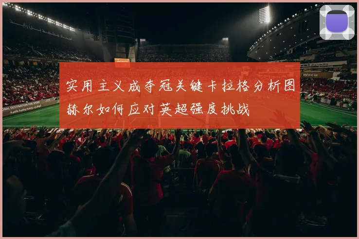 实用主义成夺冠关键卡拉格分析图赫尔如何应对英超强度挑战