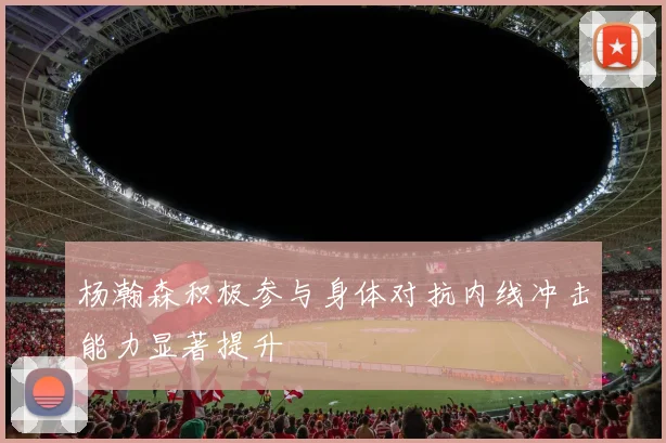 杨瀚森积极参与身体对抗内线冲击能力显著提升