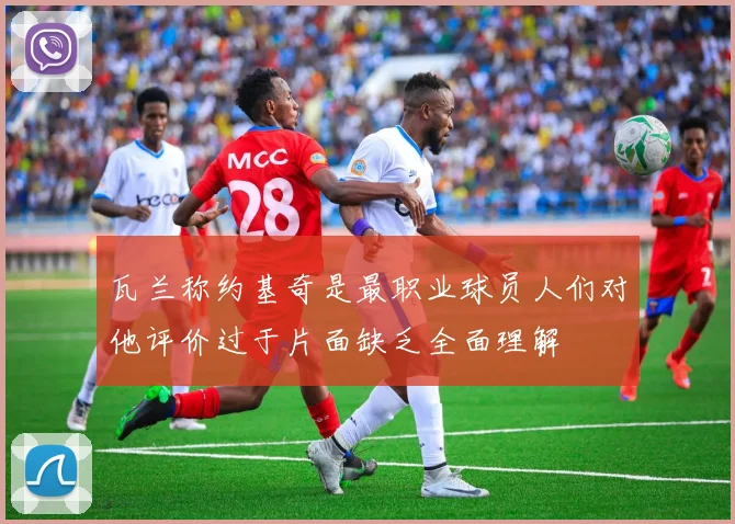 瓦兰称约基奇是最职业球员人们对他评价过于片面缺乏全面理解
