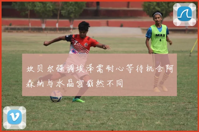 坎贝尔强调埃泽需耐心等待机会阿森纳与水晶宫截然不同