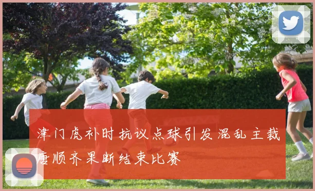 津门虎补时抗议点球引发混乱主裁唐顺齐果断结束比赛