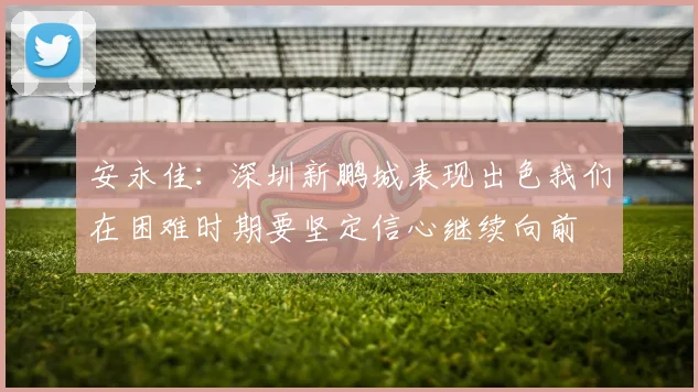 安永佳：深圳新鹏城表现出色我们在困难时期要坚定信心继续向前