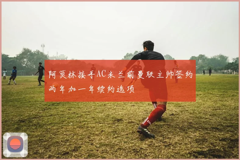 阿莫林接手AC米兰前曼联主帅签约两年加一年续约选项