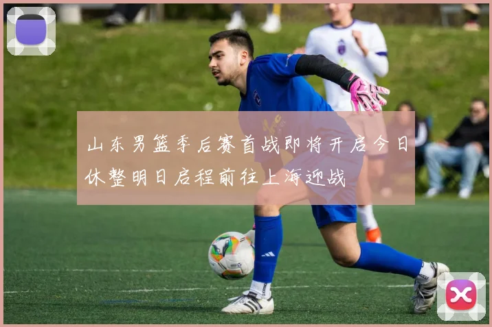 山东男篮季后赛首战即将开启今日休整明日启程前往上海迎战