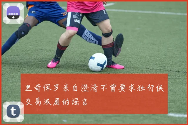 里奇保罗亲自澄清不曾要求独行侠交易浓眉的谣言
