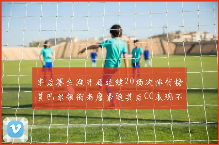 季后赛生涯开局连续20场次排行榜贾巴尔领衔老詹紧随其后CC表现不俗