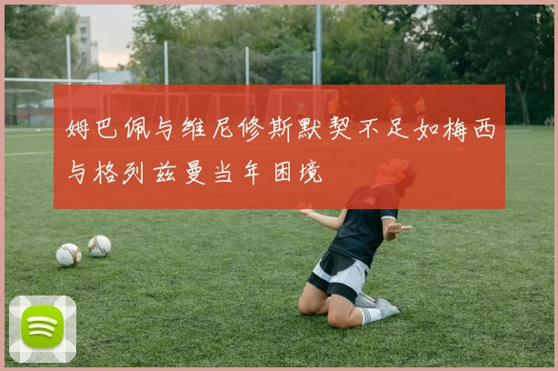 姆巴佩与维尼修斯默契不足如梅西与格列兹曼当年困境