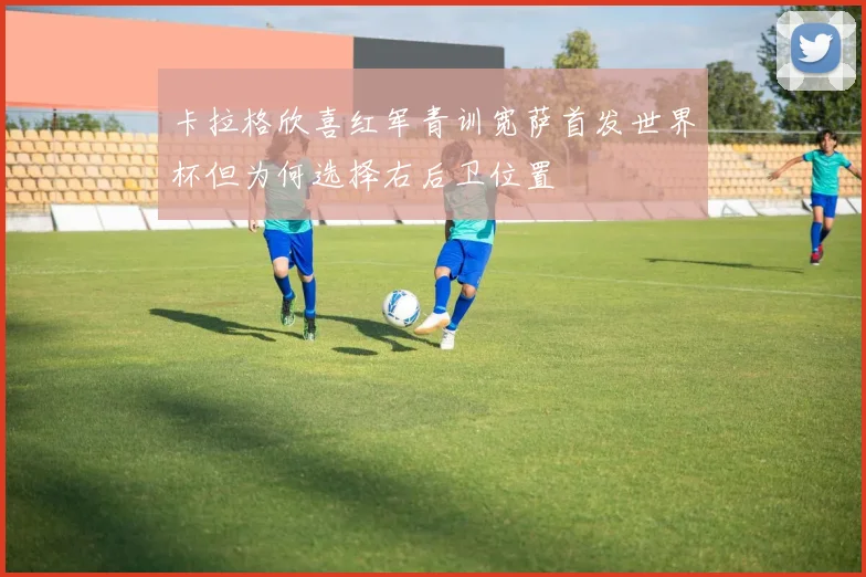 卡拉格欣喜红军青训宽萨首发世界杯但为何选择右后卫位置